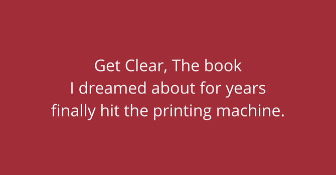 Get Clear, The book I dreamed about for years finally hit the printing machine.